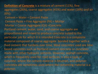 Definition of Concrete is a mixture of cement (11%), fine
aggregates (26%), coarse aggregates (41%) and water (16%) and air
(6%).
Cement + Water = Cement Paste
Cement Paste + Fine Aggregate (FA) = Mortar
Mortar + Coarse Aggregate (CA) =Concrete
Portland cement, water, sand, and coarse aggregate are
proportioned and mixed to produce concrete suited to the
particular job for which it is intended Concrete is a composite
material composed of coarse aggregate bonded together with a
fluid cement that hardens over time. Most concretes used are lime-
based concretes such as Portland cement concrete or concretes
made with other hydraulic cements. However, asphalt concrete,
which is frequently used for road surfaces, is also a type of
concrete, where the cement material is bitumen, and polymer
concretes are sometimes used where the cementing material is a
polymer.
 
