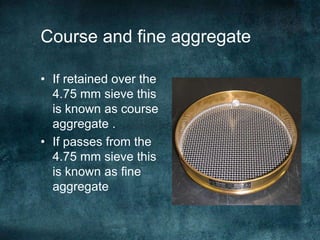 Course and fine aggregate
• If retained over the
4.75 mm sieve this
is known as course
aggregate .
• If passes from the
4.75 mm sieve this
is known as fine
aggregate
 