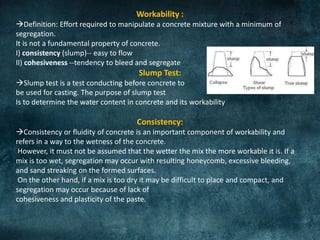Workability :
Definition: Effort required to manipulate a concrete mixture with a minimum of
segregation.
It is not a fundamental property of concrete.
I) consistency (slump)-- easy to flow
II) cohesiveness --tendency to bleed and segregate
Slump Test:
Slump test is a test conducting before concrete to
be used for casting. The purpose of slump test
Is to determine the water content in concrete and its workability
Consistency:
Consistency or fluidity of concrete is an important component of workability and
refers in a way to the wetness of the concrete.
However, it must not be assumed that the wetter the mix the more workable it is. If a
mix is too wet, segregation may occur with resulting honeycomb, excessive bleeding,
and sand streaking on the formed surfaces.
On the other hand, if a mix is too dry it may be difficult to place and compact, and
segregation may occur because of lack of
cohesiveness and plasticity of the paste.
 