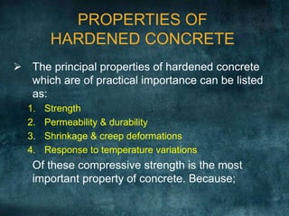 PROPERTIES OF
HARDENED CONCRETE
 The principal properties of hardened concrete
which are of practical importance can be listed
as:
1. Strength
2. Permeability & durability
3. Shrinkage & creep deformations
4. Response to temperature variations
Of these compressive strength is the most
important property of concrete. Because;
 