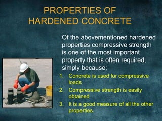 PROPERTIES OF
HARDENED CONCRETE
Of the abovementioned hardened
properties compressive strength
is one of the most important
property that is often required,
simply because;
1. Concrete is used for compressive
loads
2. Compressive strength is easily
obtained
3. It is a good measure of all the other
properties.
 