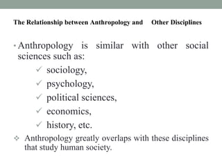 The Relationship between Anthropology and Other Disciplines
• Anthropology is similar with other social
sciences such as:
 sociology,
 psychology,
 political sciences,
 economics,
 history, etc.
 Anthropology greatly overlaps with these disciplines
that study human society.
 