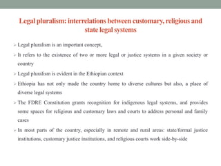 Legal pluralism: interrelations between customary,religious and
state legal systems
 Legal pluralism is an important concept,
 It refers to the existence of two or more legal or justice systems in a given society or
country
 Legal pluralism is evident in the Ethiopian context
 Ethiopia has not only made the country home to diverse cultures but also, a place of
diverse legal systems
 The FDRE Constitution grants recognition for indigenous legal systems, and provides
some spaces for religious and customary laws and courts to address personal and family
cases
 In most parts of the country, especially in remote and rural areas: state/formal justice
institutions, customary justice institutions, and religious courts work side-by-side
 
