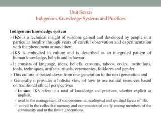 Unit Seven
Indigenous Knowledge Systems and Practices
Indigenous knowledge system
IKS is a technical insight of wisdom gained and developed by people in a
particular locality through years of careful observation and experimentation
with the phenomena around them
IKS is embodied in culture and is described as an integrated pattern of
human knowledge, beliefs and behavior.
It consists of language, ideas, beliefs, customs, taboos, codes, institutions,
tools, techniques, artifacts, rituals, ceremonies, folklores and gender.
This culture is passed down from one generation to the next generation and
 Generally it provides a holistic view of how to use natural resources based
on traditional ethical perspectives
 In sum, IKS refers to a total of knowledge and practices, whether explicit or
implicit,
 used in the management of socioeconomic, ecological and spiritual facets of life,
 stored in the collective memory and communicated orally among members of the
community and to the future generations.
 