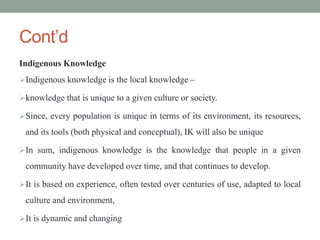 Cont’d
Indigenous Knowledge
Indigenous knowledge is the local knowledge –
knowledge that is unique to a given culture or society.
Since, every population is unique in terms of its environment, its resources,
and its tools (both physical and conceptual), IK will also be unique
In sum, indigenous knowledge is the knowledge that people in a given
community have developed over time, and that continues to develop.
It is based on experience, often tested over centuries of use, adapted to local
culture and environment,
It is dynamic and changing
 