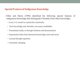 Special Features of Indigenous Knowledge
Ellen and Harris (1996) identified the following special features of
indigenous knowledge that distinguish it broadly from other knowledge;
 Local, it is rooted in a particular community
 Tacit knowledge and, therefore, not easily modifiable.
 Transmitted orally, or through imitation and demonstration
 Experiential rather than theoretical knowledge (trial and error)
 Learned through repetition
 Constantly changing
 