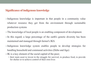 Significance of indigenous knowledge
Indigenous knowledge is important in that people in a community value
whatever resource they get from the environment through sustainable
production systems
The knowledge of local people is an enabling component of development.
In this regard; a large percentage of the earth's genetic diversity has been
maintained and managed through farmer's IKS.
Indigenous knowledge system enables people to develop strategies for
handling household and communal activities (Debo and Jige)
IK is a key element of the social capital of the poor;
 their main asset to invest in the struggle for survival, to produce food, to provide
for shelter or to achieve control of their own lives
 