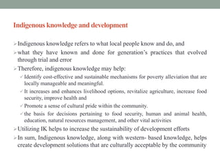 Indigenous knowledge and development
Indigenous knowledge refers to what local people know and do, and
what they have known and done for generation’s practices that evolved
through trial and error
Therefore, indigenous knowledge may help:
 Identify cost-effective and sustainable mechanisms for poverty alleviation that are
locally manageable and meaningful.
 It increases and enhances livelihood options, revitalize agriculture, increase food
security, improve health and
 Promote a sense of cultural pride within the community.
 the basis for decisions pertaining to food security, human and animal health,
education, natural resources management, and other vital activities
Utilizing IK helps to increase the sustainability of development efforts
In sum, Indigenous knowledge, along with western- based knowledge, helps
create development solutions that are culturally acceptable by the community
 