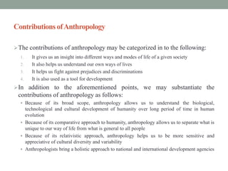 Contributions ofAnthropology
The contributions of anthropology may be categorized in to the following:
1. It gives us an insight into different ways and modes of life of a given society
2. It also helps us understand our own ways of lives
3. It helps us fight against prejudices and discriminations
4. It is also used as a tool for development
In addition to the aforementioned points, we may substantiate the
contributions of anthropology as follows:
 Because of its broad scope, anthropology allows us to understand the biological,
technological and cultural development of humanity over long period of time in human
evolution
 Because of its comparative approach to humanity, anthropology allows us to separate what is
unique to our way of life from what is general to all people
 Because of its relativistic approach, anthropology helps us to be more sensitive and
appreciative of cultural diversity and variability
 Anthropologists bring a holistic approach to national and international development agencies
 