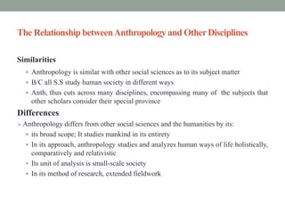 The Relationship betweenAnthropology and OtherDisciplines
Similarities
 Anthropology is similar with other social sciences as to its subject matter
 B/C all S.S study human society in different ways
 Anth, thus cuts across many disciplines, encompassing many of the subjects that
other scholars consider their special province
Differences
Anthropology differs from other social sciences and the humanities by its:
 its broad scope; It studies mankind in its entirety
 In its approach, anthropology studies and analyzes human ways of life holistically,
comparatively and relativistic
 Its unit of analysis is small-scale society
 In its method of research, extended fieldwork
 