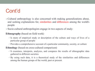Cont’d
Cultural anthropology is also concerned with making generalizations about,
and seeking explanations for, similarities and differences among the world's
people
Socio-cultural anthropologists engage in two aspects of study:
Ethnography (based on field work)
 Is more of empirical study or description of the culture and ways of lives of a
particular group of people
 Provides a comprehensive account of a particular community, society, or culture
Ethnology (based on cross-cultural comparison)
 It examines, interprets, analyzes, and compares the results of ethnographic data
gathered in different societies
 By using such data, it is a theoretical study of the similarities and differences
among the human groups of the world, past or present.
 