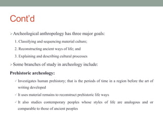 Cont’d
Archeological anthropology has three major goals:
1. Classifying and sequencing material culture;
2. Reconstructing ancient ways of life; and
3. Explaining and describing cultural processes
Some branches of study in archeology include:
Prehistoric archeology:
 Investigates human prehistory; that is the periods of time in a region before the art of
writing developed
 It uses material remains to reconstruct prehistoric life ways
 It also studies contemporary peoples whose styles of life are analogous and or
comparable to those of ancient peoples
 