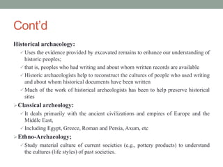 Cont’d
Historical archaeology:
 Uses the evidence provided by excavated remains to enhance our understanding of
historic peoples;
 that is, peoples who had writing and about whom written records are available
 Historic archaeologists help to reconstruct the cultures of people who used writing
and about whom historical documents have been written
 Much of the work of historical archeologists has been to help preserve historical
sites
Classical archeology:
 It deals primarily with the ancient civilizations and empires of Europe and the
Middle East,
 Including Egypt, Greece, Roman and Persia, Axum, etc
Ethno-Archaeology;
 Study material culture of current societies (e.g., pottery products) to understand
the cultures (life styles) of past societies.
 