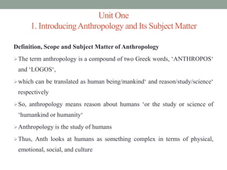 Unit One
1. IntroducingAnthropology and Its Subject Matter
Definition, Scope and Subject Matter of Anthropology
The term anthropology is a compound of two Greek words, ‘ANTHROPOS‘
and ‘LOGOS‘,
which can be translated as human being/mankind‘ and reason/study/science‘
respectively
So, anthropology means reason about humans ‘or the study or science of
‘humankind or humanity‘
Anthropology is the study of humans
Thus, Anth looks at humans as something complex in terms of physical,
emotional, social, and culture
 