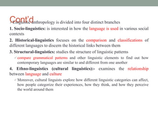 Cont’d
Linguistic anthropology is divided into four distinct branches
1. Socio-linguistics: is interested in how the language is used in various social
contexts
2. Historical-linguistics focuses on the comparison and classifications of
different languages to discern the historical links between them
3. Structural-linguistics: studies the structure of linguistic patterns
 compare grammatical patterns and other linguistic elements to find out how
contemporary languages are similar to and different from one another
4. Ethno-linguistics (cultural linguistics):- examines the relationship
between language and culture
 Moreover, cultural linguists explore how different linguistic categories can affect,
how people categorize their experiences, how they think, and how they perceive
the world around them
 
