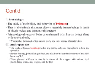 Cont’d
II. Primatology:
The study of the biology and behavior of Primates;
That is, the animals that most closely resemble human beings in terms
of physiological and anatomical structure
Primatological research helps us understand what human beings share
with other animals,
 What makes them part of the natural world and their unique characteristics
III. Anthropometry:
 The study of human variations within and among different populations in time and
space i.e
 human ecology, population genetics, etc make up the central concerns of this sub-
branch of P.A
 These physical differences may be in terms of blood types, skin colors, skull
shape, facial shape, hair texture, and the like
 
