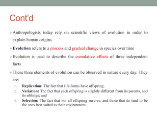 Cont’d
Anthropologists today rely on scientific views of evolution in order to
explain human origins
Evolution refers to a process and gradual change in species over time
Evolution is used to describe the cumulative effects of three independent
facts
These three elements of evolution can be observed in nature every day. They
are:
1. Replication: The fact that life forms have offspring;
2. Variation: The fact that each offspring is slightly different from its parents, and
its siblings; and
3. Selection: The fact that not all offspring survive, and those that do tend to be
the ones best suited to their environment
 
