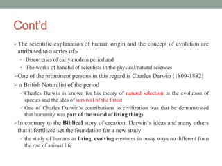 Cont’d
The scientific explanation of human origin and the concept of evolution are
attributed to a series of:-
 Discoveries of early modern period and
 The works of handful of scientists in the physical/natural sciences
One of the prominent persons in this regard is Charles Darwin (1809-1882)
 a British Naturalist of the period
 Charles Darwin is known for his theory of natural selection in the evolution of
species and the idea of survival of the fittest
 One of Charles Darwin‘s contributions to civilization was that he demonstrated
that humanity was part of the world of living things
In contrary to the Biblical story of creation, Darwin‘s ideas and many others
that it fertilized set the foundation for a new study:
 the study of humans as living, evolving creatures in many ways no different from
the rest of animal life
 