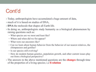 Cont’d
Today, anthropologists have accumulated a huge amount of data,
much of it is based on studies of DNA,
DNA the molecule that shapes all Earth life.
In doing so, anthropologists study humanity as a biological phenomenon by
raising questions such as:
 What species are we most and least like?
 Where and when did we fist appear?
 What were our ancestors like?
 Can we learn about human behavior from the behavior of our nearest relatives, the
chimpanzees and gorillas?
 Is our species still evolving?
 How do modern human genetics, population growth, and other current issues play
out from a biological perspective?
The answers to the above mentioned questions are the changes through time
of the properties of a living species; i.e Evolution
 