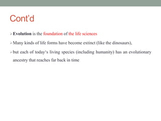 Cont’d
Evolution is the foundation of the life sciences
Many kinds of life forms have become extinct (like the dinosaurs),
but each of today‘s living species (including humanity) has an evolutionary
ancestry that reaches far back in time
 