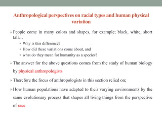 Anthropological perspectives on racial types and human physical
variation
People come in many colors and shapes, for example; black, white, short
tall…
 Why is this difference?
 How did these variations come about, and
 what do they mean for humanity as a species?
The answer for the above questions comes from the study of human biology
by physical anthropologists
Therefore the focus of anthropologists in this section relied on;
How human populations have adapted to their varying environments by the
same evolutionary process that shapes all living things from the perspective
of race
 
