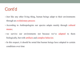 Cont’d
Just like any other living thing, human beings adapt to their environments
through an evolutionary process
According to Anthropologists our species adapts mainly through cultural
means;
we survive our environments not because we‘ve adapted to them
biologically, but with artifacts and complex behavior.
In this respect, it should be noted that human beings have adapted to certain
conditions over time
 