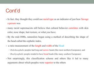 Cont’d
In fact, they thought they could use racial type as an indicator of just how Savage
a person was
many racial supremacists still believe that cultural behavior correlates with skin
color, nose shape, hair texture, or what you have.
By the mid-1800s, naturalists began using a method of describing the shape of
the head called the cephalic index,
 a ratio measurement of the length and width of the Head
 Dolichocephalic peoples had long and narrow heads (like most northern Europeans), and
 Brachycephalic peoples tended to have broad heads (like many southern Europeans)
Not surprisingly, this classification scheme and others like it led to many
arguments about which peoples were superior to the others
 