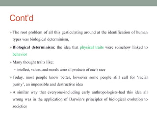 Cont’d
The root problem of all this gesticulating around at the identification of human
types was biological determinism,
Biological determinism: the idea that physical traits were somehow linked to
behavior
Many thought traits like;
 intellect, values, and morals were all products of one‘s race
Today, most people know better, however some people still call for ‘racial
purity’, an impossible and destructive idea
A similar way that everyone-including early anthropologists-had this idea all
wrong was in the application of Darwin‘s principles of biological evolution to
societies
 