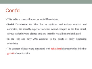 Cont’d
This led to a concept known as social Darwinism,
Social Darwinism the idea that as societies and nations evolved and
competed, the morally superior societies would conquer as the less moral,
savage societies were cleared out; and that this was all natural and good
In the 19th and early 20th centuries in the minds of many (including
scientists)
The concept of Race were connected with behavioral characteristics linked to
genetic characteristics
 
