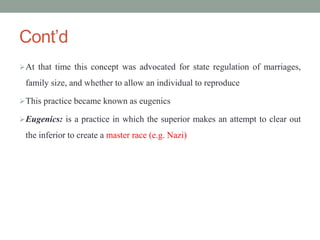 Cont’d
At that time this concept was advocated for state regulation of marriages,
family size, and whether to allow an individual to reproduce
This practice became known as eugenics
Eugenics: is a practice in which the superior makes an attempt to clear out
the inferior to create a master race (e.g. Nazi)
 