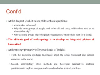 Cont’d
At the deepest level, it raises philosophical questions;
 what makes us human?
 Why do some groups of people tend to be tall and lanky, while others tend to be
short and stocky?
 Why do some groups of people practice agriculture, while others hunt for a living?
The ultimate goal of anthropology is to develop an integrated picture of
humankind
Anthropology primarily offers two kinds of insight;
 First, the discipline produces knowledge about the actual biological and cultural
variations in the world;
 Second, anthropology offers methods and theoretical perspectives enabling
practitioners to explore, compare, understand and solve societal problems.
 