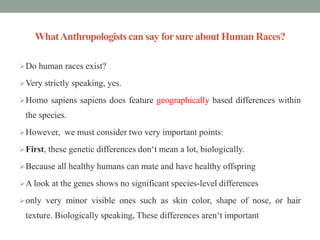 WhatAnthropologists can say forsure about Human Races?
Do human races exist?
Very strictly speaking, yes.
Homo sapiens sapiens does feature geographically based differences within
the species.
However, we must consider two very important points:
First, these genetic differences don‘t mean a lot, biologically.
Because all healthy humans can mate and have healthy offspring
A look at the genes shows no significant species-level differences
only very minor visible ones such as skin color, shape of nose, or hair
texture. Biologically speaking, These differences aren‘t important
 