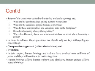 Cont’d
Some of the questions central to humanity and anthropology are:
1. What are the commonalities among humans worldwide?
2. What are the variations among humans worldwide?
3. Why do these commonalties and variations exist in the first place?
4. How does humanity change through time?
5. Where has Humanity been, and what can that show us about where humanity is
going?
In order to address these questions, we should rely on key anthropological
concepts of;
Comparative Approach (cultural relativism) and
Evolution
In this respect, human biology and culture have evolved over millions of
years and they will continue to evolve together.
Human biology affects human culture; and similarly, human culture affects
human biology
 