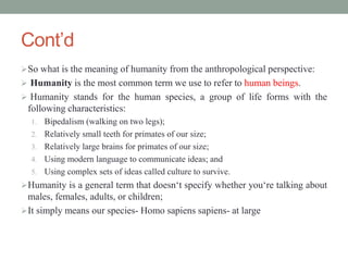 Cont’d
So what is the meaning of humanity from the anthropological perspective:
 Humanity is the most common term we use to refer to human beings.
 Humanity stands for the human species, a group of life forms with the
following characteristics:
1. Bipedalism (walking on two legs);
2. Relatively small teeth for primates of our size;
3. Relatively large brains for primates of our size;
4. Using modern language to communicate ideas; and
5. Using complex sets of ideas called culture to survive.
Humanity is a general term that doesn‘t specify whether you‘re talking about
males, females, adults, or children;
It simply means our species- Homo sapiens sapiens- at large
 