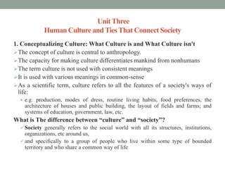 UnitThree
Human Culture andTiesThat Connect Society
1. Conceptualizing Culture: What Culture is and What Culture isn't
The concept of culture is central to anthropology.
The capacity for making culture differentiates mankind from nonhumans
The term culture is not used with consistent meanings
It is used with various meanings in common-sense
As a scientific term, culture refers to all the features of a society's ways of
life:
 e.g. production, modes of dress, routine living habits, food preferences, the
architecture of houses and public building, the layout of fields and farms; and
systems of education, government, law, etc.
What is The difference between “culture” and “society”?
 Society generally refers to the social world with all its structures, institutions,
organizations, etc around us,
 and specifically to a group of people who live within some type of bounded
territory and who share a common way of life
 