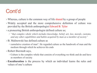 Cont’d
Whereas, culture is the common way of life shared by a group of people
Widely accepted and the more comprehensive definition of culture was
provided by the British anthropologist Edward B. Tylor
a pioneering British anthropologist defined culture as;
 “that complex whole which includes knowledge, belief, art, law, morals, customs,
and any other capabilities and habits acquired by man as a member of society”
B. Malinowski has defined culture as
 cumulative creation of man". He regarded culture as the handwork of man and the
medium through which he achieves his ends
Robert Bierstedt says,
 Culture is the complex whole that consists of everything we think and do and have
as members of society
Enculturation is the process by which an individual learns the rules and
values of one’s culture
 