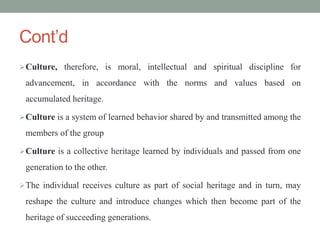 Cont’d
Culture, therefore, is moral, intellectual and spiritual discipline for
advancement, in accordance with the norms and values based on
accumulated heritage.
Culture is a system of learned behavior shared by and transmitted among the
members of the group
Culture is a collective heritage learned by individuals and passed from one
generation to the other.
The individual receives culture as part of social heritage and in turn, may
reshape the culture and introduce changes which then become part of the
heritage of succeeding generations.
 