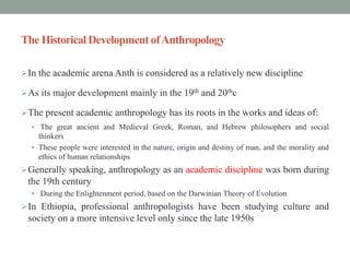 The Historical Development ofAnthropology
In the academic arena Anth is considered as a relatively new discipline
As its major development mainly in the 19th and 20thc
The present academic anthropology has its roots in the works and ideas of:
 The great ancient and Medieval Greek, Roman, and Hebrew philosophers and social
thinkers
 These people were interested in the nature, origin and destiny of man, and the morality and
ethics of human relationships
Generally speaking, anthropology as an academic discipline was born during
the 19th century
 During the Enlightenment period, based on the Darwinian Theory of Evolution
In Ethiopia, professional anthropologists have been studying culture and
society on a more intensive level only since the late 1950s
 