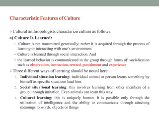 Characteristic Features of Culture
Cultural anthropologists characterize culture as follows:
a) Culture Is Learned:
 Culture is not transmitted genetically; rather it is acquired through the process of
learning or interacting with one‘s environment
 Culture is learned through social interaction. And
 the learned behavior is communicated in the group through forms of: socialization
such as observation, instruction, reward, punishment and experience
Three different ways of learning should be noted here:
1. Individual situation learning: individual animal or person learns something by
himself as specific situations lead him.
2. Social situational learning: this involves learning from other members of a
group, through imitation. Even animals can learn this way.
3. Cultural learning: this is uniquely human. It is possible only through the
utilization of intelligence and the ability to communicate through attaching
meanings to words, objects or things
 