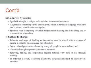 Cont’d
b) Culture Is Symbolic:
 Symbolic thought is unique and crucial to humans and to culture
 A symbol is something verbal or nonverbal, within a particular language or culture
that comes to stand for something else
 Symbols refer to anything to which people attach meaning and which they use to
communicate with others
c) Culture Is Shared:
 Behavior and ways of thinking or interacting must be shared within a group of
people in order to be considered part of culture
 Some cultural patterns are shared by nearly all people in some culture; and
 shared culture gives people common experiences
 behaving, feeling, and responding become habitual very early in life through
sharing
 In order for a society to operate effectively, the guidelines must be shared by its
members.
 