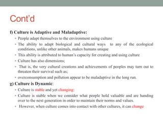 Cont’d
f) Culture is Adaptive and Maladaptive:
 People adapt themselves to the environment using culture
 The ability to adapt biological and cultural ways to any of the ecological
conditions, unlike other animals, makes humans unique
 This ability is attributed to human’s capacity for creating and using culture
 Culture has also dimensions;
 That is, the very cultural creations and achievements of peoples may turn out to
threaten their survival such as;
 overconsumption and pollution appear to be maladaptive in the long run.
g) Culture is Dynamic:
 Culture is stable and yet changing:
 Culture is stable when we consider what people hold valuable and are handing
over to the next generation in order to maintain their norms and values.
 However, when culture comes into contact with other cultures, it can change
 
