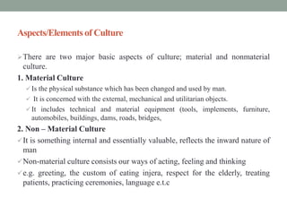Aspects/Elements of Culture
There are two major basic aspects of culture; material and nonmaterial
culture.
1. Material Culture
 Is the physical substance which has been changed and used by man.
 It is concerned with the external, mechanical and utilitarian objects.
 It includes technical and material equipment (tools, implements, furniture,
automobiles, buildings, dams, roads, bridges,
2. Non – Material Culture
It is something internal and essentially valuable, reflects the inward nature of
man
Non-material culture consists our ways of acting, feeling and thinking
e.g. greeting, the custom of eating injera, respect for the elderly, treating
patients, practicing ceremonies, language e.t.c
 