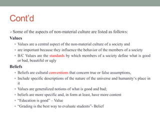 Cont’d
Some of the aspects of non-material culture are listed as follows:
Values
 Values are a central aspect of the non-material culture of a society and
 are important because they influence the behavior of the members of a society
 B/C Values are the standards by which members of a society define what is good
or bad, beautiful or ugly
Beliefs
 Beliefs are cultural conventions that concern true or false assumptions,
 Include specific descriptions of the nature of the universe and humanity‘s place in
it
 Values are generalized notions of what is good and bad;
 beliefs are more specific and, in form at least, have more content
 “Education is good” – Value
 “Grading is the best way to evaluate students”- Belief
 