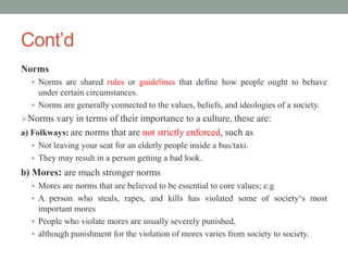 Cont’d
Norms
 Norms are shared rules or guidelines that define how people ought to behave
under certain circumstances.
 Norms are generally connected to the values, beliefs, and ideologies of a society.
Norms vary in terms of their importance to a culture, these are:
a) Folkways: are norms that are not strictly enforced, such as
 Not leaving your seat for an elderly people inside a bus/taxi.
 They may result in a person getting a bad look.
b) Mores: are much stronger norms
 Mores are norms that are believed to be essential to core values; e.g
 A person who steals, rapes, and kills has violated some of society‘s most
important mores
 People who violate mores are usually severely punished,
 although punishment for the violation of mores varies from society to society.
 
