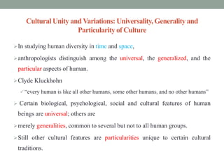 Cultural Unity andVariations: Universality, Generalityand
Particularityof Culture
In studying human diversity in time and space,
anthropologists distinguish among the universal, the generalized, and the
particular aspects of human.
Clyde Kluckhohn
 “every human is like all other humans, some other humans, and no other humans”
 Certain biological, psychological, social and cultural features of human
beings are universal; others are
merely generalities, common to several but not to all human groups.
Still other cultural features are particularities unique to certain cultural
traditions.
 