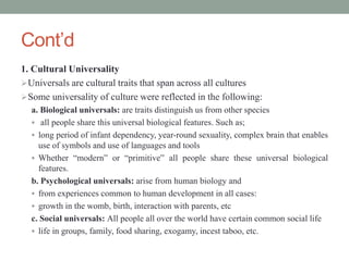 Cont’d
1. Cultural Universality
Universals are cultural traits that span across all cultures
Some universality of culture were reflected in the following:
a. Biological universals: are traits distinguish us from other species
 all people share this universal biological features. Such as;
 long period of infant dependency, year-round sexuality, complex brain that enables
use of symbols and use of languages and tools
 Whether “modern” or “primitive” all people share these universal biological
features.
b. Psychological universals: arise from human biology and
 from experiences common to human development in all cases:
 growth in the womb, birth, interaction with parents, etc
c. Social universals: All people all over the world have certain common social life
 life in groups, family, food sharing, exogamy, incest taboo, etc.
 