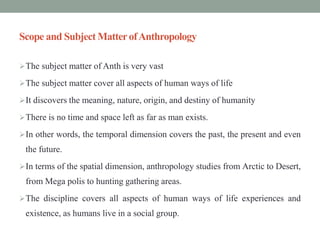 Scope and Subject MatterofAnthropology
The subject matter of Anth is very vast
The subject matter cover all aspects of human ways of life
It discovers the meaning, nature, origin, and destiny of humanity
There is no time and space left as far as man exists.
In other words, the temporal dimension covers the past, the present and even
the future.
In terms of the spatial dimension, anthropology studies from Arctic to Desert,
from Mega polis to hunting gathering areas.
The discipline covers all aspects of human ways of life experiences and
existence, as humans live in a social group.
 