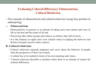 Evaluating Cultural Differences: Ethnocentrism,
Cultural Relativism
The concepts of ethnocentrism and cultural relativism occupy key position in
anthropology
A. Ethnocentrism:
 Ethnocentrism, in general, is an attitude of taking one's own culture and ways of
life as the best and the center of all and
 Perceiving other ethnic groups and cultures as inferior, bad, full of errors…
 It is the tendency to apply one's own cultural values in judging the behavior and
beliefs of people raised in other cultures.
B. Cultural relativism:
 Cultural relativism suspends judgment and views about the behavior of people
from the perspective of their own culture
 A culture has to be studied in terms of its own meanings and values.
 Cultural relativism describes a situation where there is an attitude of respect for
cultural differences
 