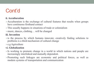 Cont’d
ii. Acculturation
Acculturation is the exchange of cultural features that results when groups
have continuous firsthand contact
This usually happens in situations of trade or colonialism
music, dances, clothing… will be changed
iii. Invention
is the process by which humans innovate; creatively finding solutions to
problems is a third mechanism of cultural change
e.g Agriculture
vi. Globalization
Is working to promote change in a world in which nations and people are
increasingly interlinked and mutually dependent.
Promoting such linkages are economic and political forces, as well as
modem systems of transportation and communication
 