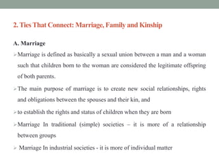 2.TiesThat Connect: Marriage, Familyand Kinship
A. Marriage
Marriage is defined as basically a sexual union between a man and a woman
such that children born to the woman are considered the legitimate offspring
of both parents.
The main purpose of marriage is to create new social relationships, rights
and obligations between the spouses and their kin, and
to establish the rights and status of children when they are born
Marriage In traditional (simple) societies – it is more of a relationship
between groups
 Marriage In industrial societies - it is more of individual matter
 